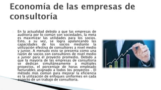 Economía de las empresas de
consultoría
� En la actualidad debido a que las empresas de
auditoría por lo común son sociedades, la meta
es maximizar las utilidades para los socios.
Esto, a su vez, se logra apalancando las
capacidades de los socios mediante la
utilización efectiva de consultores a nivel medio
y junior. A menudo esto se presenta como una
razón de socios con consultores de nivel medio
a junior para el proyecto promedio. Debido a
que la mayoría de las empresas de consultoría
se dedican simultáneamente a múltiples
proyectos, el porcentaje de horas empleado
facturables asignado a todos los proyectos . El
método más común para mejorar la eficiencia
es la utilización de enfoques uniformes en cada
aspecto de un trabajo de consultoría.
 