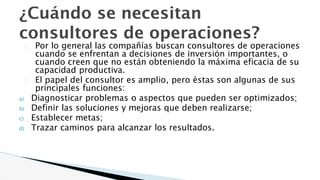 ¿Cuándo se necesitan
consultores de operaciones?
� Por lo general las compañías buscan consultores de operaciones
cuando se enfrentan a decisiones de inversión importantes, o
cuando creen que no están obteniendo la máxima eficacia de su
capacidad productiva.
� El papel del consultor es amplio, pero éstas son algunas de sus
principales funciones:
a) Diagnosticar problemas o aspectos que pueden ser optimizados;
b) Definir las soluciones y mejoras que deben realizarse;
c) Establecer metas;
d) Trazar caminos para alcanzar los resultados.
 