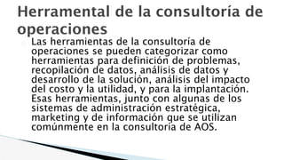 Herramental de la consultoría de
operaciones
� Las herramientas de la consultoría de
operaciones se pueden categorizar como
herramientas para definición de problemas,
recopilación de datos, análisis de datos y
desarrollo de la solución, análisis del impacto
del costo y la utilidad, y para la implantación.
Esas herramientas, junto con algunas de los
sistemas de administración estratégica,
marketing y de información que se utilizan
comúnmente en la consultoría de AOS.
 