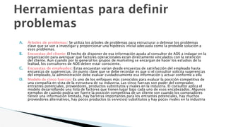 Herramientas para definir
problemas
A. Árboles de problemas: Se utiliza los árboles de problemas para estructurar o delinear los problemas
clave que se van a investigar y proporcionar una hipótesis inicial adecuada como la probable solución a
esos problemas.
B. Encuestas del cliente: El hecho de disponer de esa información ayuda al consultor de AOS a indagar en la
organización para averiguar qué factores operacionales están directamente vinculados con la retención
del cliente. Aun cuando por lo general los grupos de marketing se encargan de hacer los estudios de la
lealtad, los consultores de AOS deben estar consciente.
C. Encuestas de empleados: Estas encuestan varían desde encuestas de satisfacción del empleado hasta
encuestas de sugerencias. Un punto clave que se debe recordar es que si el consultor solicita sugerencias
del empleado, la administración debe evaluar cuidadosamente esa información y actuar conforme a ella
D. Modelo de cinco fuerzas: Es uno de los enfoques más conocidos para evaluar la posición competitiva de
una compañía en vista de la estructura de su industria. Las cinco fuerzas son poder del comprador,
entrantes potenciales, proveedores, productos substitutos y rivales en la industria. El consultor aplica el
modelo desarrollando una lista de factores que tienen lugar bajo cada uno de esos encabezados. Algunos
ejemplos de cuándo podría ser fuerte la posición competitiva de un cliente son cuando los compradores
tienen una información limitada, hay barreras importantes para los entrantes potenciales, hay muchos
proveedores alternativos, hay pocos productos (o servicios) substitutos y hay pocos rivales en la industria
 