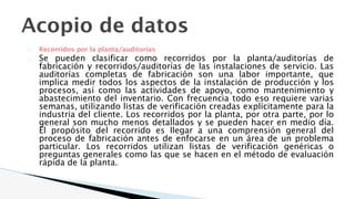Acopio de datos
� Recorridos por la planta/auditorías
� Se pueden clasificar como recorridos por la planta/auditorías de
fabricación y recorridos/auditorías de las instalaciones de servicio. Las
auditorías completas de fabricación son una labor importante, que
implica medir todos los aspectos de la instalación de producción y los
procesos, así como las actividades de apoyo, como mantenimiento y
abastecimiento del inventario. Con frecuencia todo eso requiere varias
semanas, utilizando listas de verificación creadas explícitamente para la
industria del cliente. Los recorridos por la planta, por otra parte, por lo
general son mucho menos detallados y se pueden hacer en medio día.
El propósito del recorrido es llegar a una comprensión general del
proceso de fabricación antes de enfocarse en un área de un problema
particular. Los recorridos utilizan listas de verificación genéricas o
preguntas generales como las que se hacen en el método de evaluación
rápida de la planta.
 