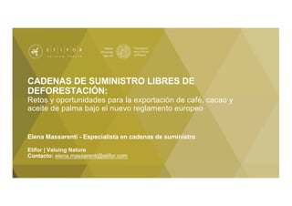 CADENAS DE SUMINISTRO LIBRES DE
DEFORESTACIÓN:
Retos y oportunidades para la exportación de café, cacao y
aceite de palma bajo el nuevo reglamento europeo
Elena Massarenti - Especialista en cadenas de suministro
Etifor | Valuing Nature
Contacto: elena.massarenti@etifor.com
 