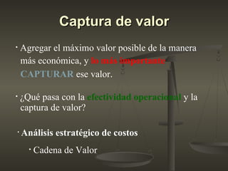 Captura de valorCaptura de valor
• Agregar el máximo valor posible de la manera
más económica, y lo más importante
CAPTURAR ese valor.
• ¿Qué pasa con la efectividad operacional y la
captura de valor?
• Análisis estratégico de costos
• Cadena de Valor
 
