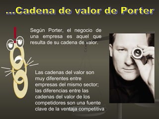 Según Porter, el negocio de
una empresa es aquel que
resulta de su cadena de valor.!
Las cadenas del valor son
muy diferentes entre
empresas del mismo sector;
las diferencias entre las
cadenas del valor de los
competidores son una fuente
clave de la ventaja competitiva
 