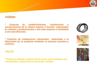 CADENA     * Conjunto de establecimientos, instalaciones o construcciones de la misma especie o función, organizadas en sistema y pertenecientes a una sola empresa o sometidas a una sola dirección.   * Conjunto de instalaciones industriales   destinadas a la fabricación de un producto mediante un proceso sucesivo y continuo.   VALOR     * Grado de utilidad o aptitud de las cosas, para satisfacer las necesidades o proporcionar bienestar o deleite.   Conceptos básicos 