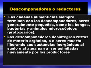 Descomponedores o reductoresDescomponedores o reductores
 Las cadenas alimenticias siempreLas cadenas alimenticias siempre
terminan con los descomponedores, seresterminan con los descomponedores, seres
generalmente pequeños, como los hongos,generalmente pequeños, como los hongos,
bacterias y animales microscópicosbacterias y animales microscópicos
(protozoarios).(protozoarios).
 Los descomponedores desintegran restosLos descomponedores desintegran restos
de materia orgánica, o a seres muertode materia orgánica, o a seres muerto
liberando sus sustancias inorgánicas alliberando sus sustancias inorgánicas al
suelo o al agua parra ser asimiladassuelo o al agua parra ser asimiladas
nuevamente por los productoresnuevamente por los productores
 