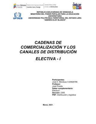 REPÚBLICA BOLIVARIANA DE VENEZUELA
MINISTERIO DEL PODER POPULAR PARA LA EDUCACIÓN
UNIVERSITARIA
UNIVERSIDAD POLITÉCNICA TERRITORIAL DEL ESTADO LARA
“ANDRÉS ELOY BLANCO”
CADENAS DE
COMERCIALIZACIÓN Y LOS
CANALES DE DISTRIBUCIÓN
ELECTIVA - I
Participantes:
José A. Mendoza V-20926786
Profesor:
José Pineda
Saber complementario:
Electiva I
Sección: 2300
PNF: Distribución y logística
Marzo, 2021.
 