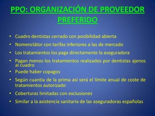 PPO: ORGANIZACIÓN DE PROVEEDOR PREFERIDOCuadro dentistas cerrado con posibilidad abiertaNomenclátor con tarifas inferiores a las de mercadoLos tratamientos los paga directamente la aseguradoraPagan menos los tratamientos realizados por dentistas ajenos al cuadroPuede haber copagos   Según cuantía de la prima así será el límite anual de coste de tratamientos autorizadoCoberturas limitadas con exclusionesSimilar a la asistencia sanitaria de las aseguradoras españolas