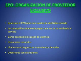 EPO: ORGANIZACIÓN DE PROVEEDOR EXCLUSIVOIgual que el PPO pero con cuadro de dentistas cerradoLas compañías solamente pagan una vez se ha realizado el servicioComo excepción los casos de urgenciaHonorarios reducidosLímite anual de gasto en tratamientos dentalesCoberturas con exclusiones
