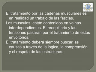 El tratamiento por las cadenas musculares es en realidad un trabajo de las fascias.Los músculos  están contenidos en vainas interdependientes. El reequilibrio y las tensiones pasaran por el tratamiento de estos envoltorios.El tratamiento deberá siempre buscar las causas a través de la lógica, la comprensión y el respeto de las estructuras. 