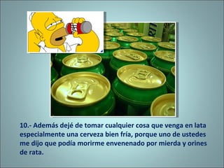 10.- Además dejé de tomar cualquier cosa que venga en lata especialmente una cerveza bien fría, porque uno de ustedes me dijo que podía morirme envenenado por mierda y orines de rata. 