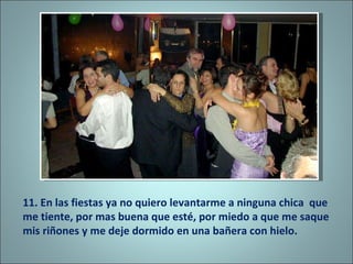 11. En las fiestas ya no quiero levantarme a ninguna chica  que me tiente, por mas buena que esté, por miedo a que me saque mis riñones y me deje dormido en una bañera con hielo.  