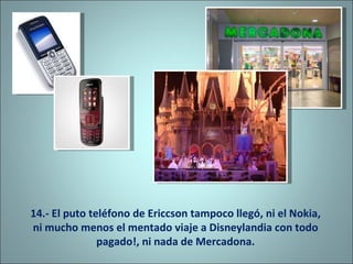 14.- El puto teléfono de Ericcson tampoco llegó, ni el Nokia, ni mucho menos el mentado viaje a Disneylandia con todo pagado!, ni nada de Mercadona. 