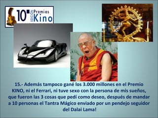 15.- Además tampoco gané los 3.000 millones en el Premio KINO, ni el Ferrari, ni tuve sexo con la persona de mis sueños, que fueron las 3 cosas que pedí como deseo, después de mandar a 10 personas el Tantra Mágico enviado por un pendejo seguidor  del Dalai Lama! 