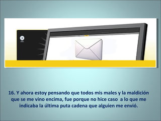 16. Y ahora estoy pensando que todos mis males y la maldición que se me vino encima, fue porque no hice caso  a lo que me indicaba la última puta cadena que alguien me envió. 