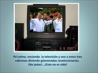 Pa'colmo, enciendo  la televisión y veo a estos tres cabrones diciendo güevonadas revolucionarias.  ¡No jodas!...¡Esto no es vida! 