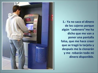1.- Ya no saco el dinero de los cajeros porque algún "cadenero"me ha dicho que me van a poner una pantalla falsa, que me hace creer  que se tragó la tarjeta y después me la clonarán y me  robarán todo mi dinero disponible. 