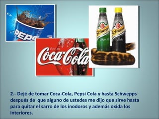 2.- Dejé de tomar Coca-Cola, Pepsi Cola y hasta Schwepps  después de  que alguno de ustedes me dijo que sirve hasta para quitar el sarro de los inodoros y además oxida los interiores. 