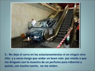 5.- No dejo el carro en los estacionamientos ni en ningún otro sitio  y a veces tengo que andar un buen rato  por miedo a que me droguen con la muestra de un perfume para robarme y quizás, con mucha suerte,  no me violen. 