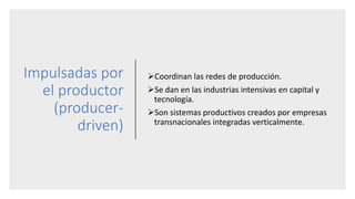 Impulsadas por
el productor
(producer-
driven)
Coordinan las redes de producción.
Se dan en las industrias intensivas en capital y
tecnología.
Son sistemas productivos creados por empresas
transnacionales integradas verticalmente.
 