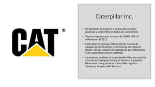 Caterpillar Inc.
• Ha facilitado el progreso e impulsado cambios
positivos y sostenibles en todos los continentes
• Ventas e ingresos por un valor de US$60 138 mil
millones en el 2011.
• Caterpillar es el mayor fabricante del mundo de
equipos de construcción y de minería, de motores
diesel y de gas natural, de turbinas de gas industriales
y de locomotoras diesel-eléctricas
• La empresa también es un proveedor líder de servicios
a través de Caterpillar Financial Services, Caterpillar
Remanufacturing Services, Caterpillar Logistics
Services y Progress Rail Services.
 