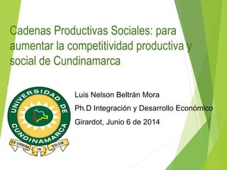 Cadenas Productivas Sociales: para
aumentar la competitividad productiva y
social de Cundinamarca
Luis Nelson Beltrán Mora
Ph.D Integración y Desarrollo Económico
Girardot, Junio 6 de 2014
 
