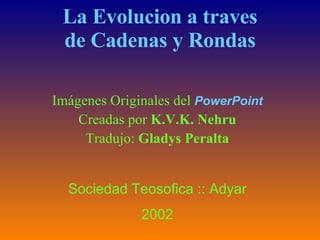 La Evolucion a traves de Cadenas y Rondas Imágenes Originales del  PowerPoint Creadas por  K.V.K. Nehru Tradujo:  Gladys Peralta Sociedad Teosofica :: Adyar 2002 