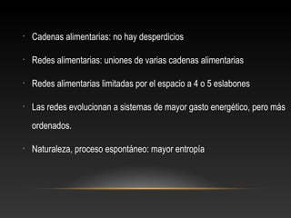 • Cadenas alimentarias: no hay desperdicios
• Redes alimentarias: uniones de varias cadenas alimentarias
• Redes alimentarias limitadas por el espacio a 4 o 5 eslabones
• Las redes evolucionan a sistemas de mayor gasto energético, pero más
ordenados.
• Naturaleza, proceso espontáneo: mayor entropía
 