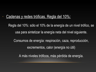 • Cadenas y redes tróficas. Regla del 10%:
Regla del 10%: sólo el 10% de la energía de un nivel trófico, se
usa para sintetizar la energía neta del nivel siguiente.
Consumos de energía: respiración, caza, reproducción,
excrementos, calor (energía no útil)
A más niveles tróficos, más pérdida de energía.
 