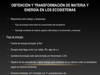 OBTENCIÓN Y TRANSFORMACIÓN DE MATERIA Y
ENERGÍA EN LOS ECOSISTEMAS
• Relaciones entre biotopo y biocenosis:
• Flujo de energía entre todos los componentes del ecosistema
• Reciclaje constante de materia orgánica (del biotopo a la biocenosis y viceversa)
• Flujo de energía:
• Fuente de energía principal: el Sol
• Energía solar llega como: luz visible, IR y algo de u.v.
• Cantidad de energía solar aprovechada por fotosíntesis: 0,2%
• Objetivo de los ecosistemas: captar energía para mantener en un máximo orden el ecosistema
según los factores limitantes.
• Factores limitantes: pH, humedad, luz, tª, precipitaciones, etc.
 