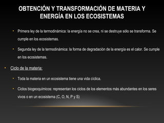 OBTENCIÓN Y TRANSFORMACIÓN DE MATERIA Y
ENERGÍA EN LOS ECOSISTEMAS
• Primera ley de la termodinámica: la energía no se crea, ni se destruye sólo se transforma. Se
cumple en los ecosistemas.
• Segunda ley de la termodinámica: la forma de degradación de la energía es el calor. Se cumple
en los ecosistemas.
• Ciclo de la materia:
• Toda la materia en un ecosistema tiene una vida cíclica.
• Ciclos biogeoquímicos: representan los ciclos de los elementos más abundantes en los seres
vivos o en un ecosistema (C, O, N, P y S)
 