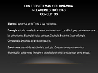 LOS ECOSISTEMAS Y SU DINÁMICA.
RELACIONES TRÓFICAS.
CONCEPTOS
Biosfera: parte viva de la Tierra y sus relaciones.
Ecología: estudia las relaciones entre los seres vivos, con el biotopo y como evolucionan
las poblaciones. Ecología implica conocer: Zoología, Botánica, Geomorfología,
Climatología, Dinámica de poblaciones, etc.
Ecosistema: unidad de estudio de la ecología. Conjunto de organismos vivos
(biocenosis), parte inerte (biotopo) y las relaciones que se establecen entre ambos.
 