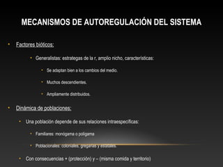 MECANISMOS DE AUTOREGULACIÓN DEL SISTEMA
• Factores bióticos:
• Generalistas: estrategas de la r, amplio nicho, características:
• Se adaptan bien a los cambios del medio.
• Muchos descendientes.
• Ampliamente distribuidos.
• Dinámica de poblaciones:
• Una población depende de sus relaciones intraespecíficas:
• Familiares: monógama o polígama
• Poblacionales: coloniales, gregarias y estatales.
• Con consecuencias + (protección) y – (misma comida y territorio)
 