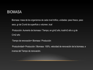 BIOMASA
Biomasa: masa de los organismos de cada nivel trófico, unidades: peso fresco, peso
seco, gr de C/unid de superficie o volumen, kcal
•Producción: Aumento de biomasa / Tiempo; en g/m2·año, kcal/m2·año o g de
C/m2·año
•Tiempo de renovación= Biomasa / Producción
•Productividad= Producción / Biomasa ·100%, velocidad de renovación de la biomasa, e
inversa del Tiempo de renovación.
 