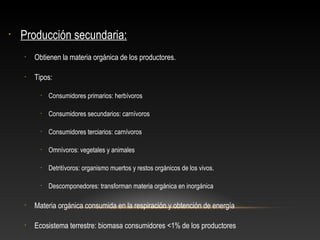 • Producción secundaria:
• Obtienen la materia orgánica de los productores.
• Tipos:
• Consumidores primarios: herbívoros
• Consumidores secundarios: carnívoros
• Consumidores terciarios: carnívoros
• Omnívoros: vegetales y animales
• Detritívoros: organismo muertos y restos orgánicos de los vivos.
• Descomponedores: transforman materia orgánica en inorgánica
• Materia orgánica consumida en la respiración y obtención de energía
• Ecosistema terrestre: biomasa consumidores <1% de los productores
 