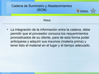 Cadena de Suministro y Abastecimientos
                 (SCM)


                         Retos


• La integración de la información entre la cadena, debe
  permitir que el proveedor conozca los requerimientos
  pronosticados de su cliente, para de esta forma poder
  anticiparse y adquirir sus insumos (materia prima) y
  tener listo el material en el lugar y el tiempo adecuado.
 