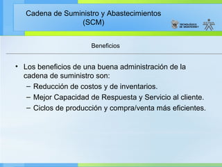 Cadena de Suministro y Abastecimientos
                 (SCM)


                      Beneficios


• Los beneficios de una buena administración de la
  cadena de suministro son:
   – Reducción de costos y de inventarios.
   – Mejor Capacidad de Respuesta y Servicio al cliente.
   – Ciclos de producción y compra/venta más eficientes.
 