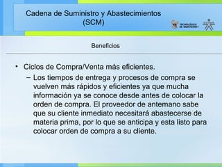 Cadena de Suministro y Abastecimientos
                 (SCM)


                       Beneficios


• Ciclos de Compra/Venta más eficientes.
   – Los tiempos de entrega y procesos de compra se
     vuelven más rápidos y eficientes ya que mucha
     información ya se conoce desde antes de colocar la
     orden de compra. El proveedor de antemano sabe
     que su cliente inmediato necesitará abastecerse de
     materia prima, por lo que se anticipa y esta listo para
     colocar orden de compra a su cliente.
 