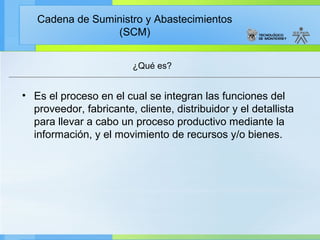 Cadena de Suministro y Abastecimientos
                 (SCM)


                         ¿Qué es?


• Es el proceso en el cual se integran las funciones del
  proveedor, fabricante, cliente, distribuidor y el detallista
  para llevar a cabo un proceso productivo mediante la
  información, y el movimiento de recursos y/o bienes.
 