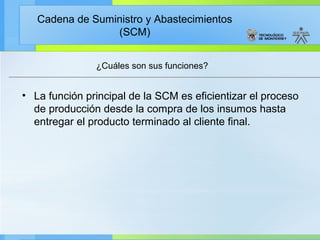 Cadena de Suministro y Abastecimientos
                 (SCM)


               ¿Cuáles son sus funciones?


• La función principal de la SCM es eficientizar el proceso
  de producción desde la compra de los insumos hasta
  entregar el producto terminado al cliente final.
 