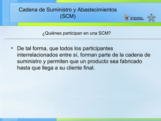 Cadena de Suministro y Abastecimientos
                 (SCM)


            ¿Quiénes participan en una SCM?


• De tal forma, que todos los participantes
  interrelacionados entre sí, forman parte de la cadena de
  suministro y permiten que un producto sea fabricado
  hasta que llega a su cliente final.
 