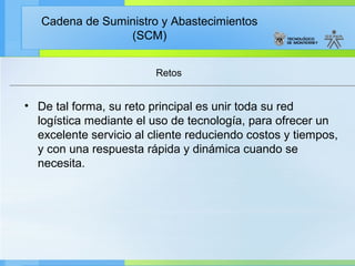 Cadena de Suministro y Abastecimientos
                 (SCM)


                         Retos


• De tal forma, su reto principal es unir toda su red
  logística mediante el uso de tecnología, para ofrecer un
  excelente servicio al cliente reduciendo costos y tiempos,
  y con una respuesta rápida y dinámica cuando se
  necesita.
 