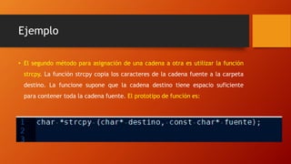 Ejemplo
• El segundo método para asignación de una cadena a otra es utilizar la función
strcpy. La función strcpy copia los caracteres de la cadena fuente a la carpeta
destino. La funcione supone que la cadena destino tiene espacio suficiente
para contener toda la cadena fuente. El prototipo de función es:
 
