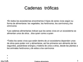 Cadenas tróficas
En todos los ecosistemas encontramos 4 tipos de seres vivos según su
forma de alimentarse: los vegetales, los herbívoros, los carnívoros,y los
omnívoros
●

Las cadenas alimentarias indican que los seres vivos en un ecosistema se
alimentan unos de otros , dice quien come a quien
●

Todos los seres vivos que están dentro de un ecosistema dependen unos
de otros para poder vivir y alimentarse, así los primeros son alimento de los
segundos, pasándose energía y materia de unos a otros, desde las plantas a
los animales herbívoros y de estos a los carnívoros
●

●
●

.
Alba Peña
●

Cadena alimentaria

3

 