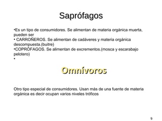 Saprófagos
Es un tipo de consumidores. Se alimentan de materia orgánica muerta,
pueden ser
●
CARROÑEROS. Se alimentan de cadáveres y materia orgánica
descompuesta.(buitre)
●
COPRÓFAGOS. Se alimentan de excrementos.(mosca y escarabajo
pelotero)
●

●

Omnívoros
Otro tipo especial de consumidores. Usan más de una fuente de materia
orgánica es decir ocupan varios niveles tróficos

9

 