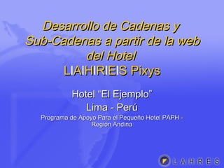 Desarrollo de Cadenas yDesarrollo de Cadenas y
Sub-Cadenas a partir de la webSub-Cadenas a partir de la web
del Hoteldel Hotel
LLlAAlHHlRRlEElS PixysS Pixys
Hotel “El Ejemplo”Hotel “El Ejemplo”
Lima - PerúLima - Perú
Programa de Apoyo Para el Pequeño Hotel PAPH -Programa de Apoyo Para el Pequeño Hotel PAPH -
Región AndinaRegión Andina
 