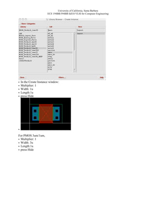 University of California, Santa Barbara
                         ECE 194BB/594BB fall10 VLSI for Computer Engineering




•   In the Create Instance window:
•   Multiplier: 1
•   Width: 1u
•   Length:1u
•   press Hide




•
For PMOS 3um/1um,
• Multiplier: 1
• Width: 3u
• Length:1u
• press Hide
 