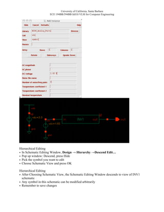 University of California, Santa Barbara
                     ECE 194BB/594BB fall10 VLSI for Computer Engineering




•




Hierarchical Editing
• In Schematic Editing Window, Design → Hierarchy →Descend Edit…
• Pop up window: Descend, press Hide
• Pick the symbol you want to edit
• Choose Schematic View and press OK

Hierarchical Editing
• After Choosing Schematic View, the Schematic Editing Window descends to view of INV1
  schematic
• Any symbol in this schematic can be modified arbitrarily
• Remember to save changes
 