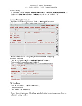 University of California, Santa Barbara
                       ECE 194BB/594BB fall10 VLSI for Computer Engineering

Ascend Editing
• In Schematic Editing Window, Design → Hierarchy →Return to ascend one level Or
  Design → Hierarchy → Return To Top to ascend back to top level (“b”)


Invoking Analog Environment
• From Schematic Editing Window, Tools → Analog environment




• A new window called Analog Design Environment (ADE) pops up
Indicating Simulator
• From ADE window, Setup →Simulator/Directory/Host…
• Choose hspiceS as simulator, and click OK.




•

DC Analysis
• From ADE window, Analyses → Choose …
• Choose dc analysis
• From 0 To 3.3 By 0.1 (Volts)

• Source Name: /vin (choose Select Source and select the input voltage source from the
  schematic editing window)
 