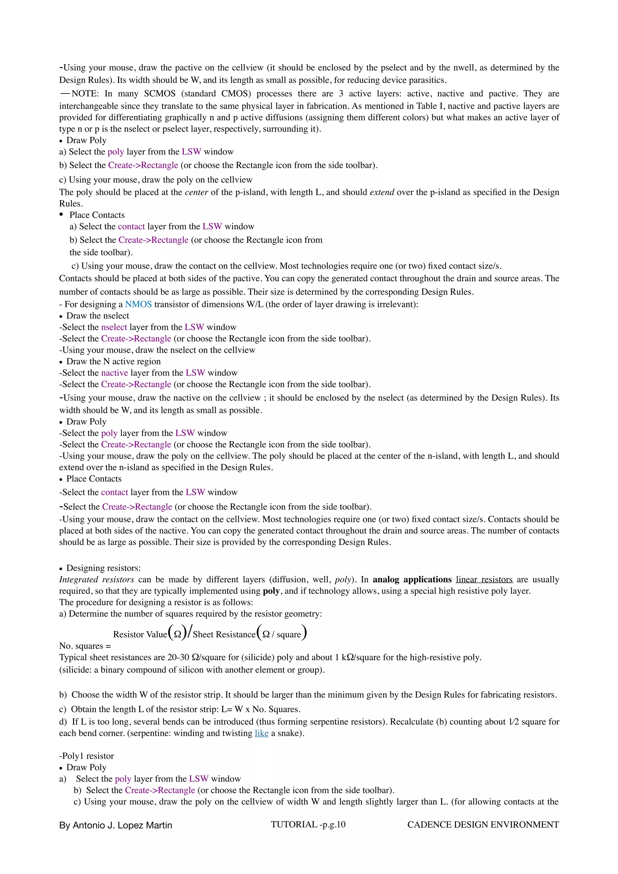 -Using your mouse, draw the pactive on the cellview (it should be enclosed by the pselect and by the nwell, as determined by the
Design Rules). Its width should be W, and its length as small as possible, for reducing device parasitics.
—NOTE: In many SCMOS (standard CMOS) processes there are 3 active layers: active, nactive and pactive. They are
interchangeable since they translate to the same physical layer in fabrication. As mentioned in Table I, nactive and pactive layers are
provided for differentiating graphically n and p active diffusions (assigning them different colors) but what makes an active layer of
type n or p is the nselect or pselect layer, respectively, surrounding it).
• Draw Poly
a) Select the poly layer from the LSW window
b) Select the Create->Rectangle (or choose the Rectangle icon from the side toolbar).  
c) Using your mouse, draw the poly on the cellview  
The poly should be placed at the center of the p-island, with length L, and should extend over the p-island as speciﬁed in the Design
Rules.
• Place Contacts  
a) Select the contact layer from the LSW window  
b) Select the Create->Rectangle (or choose the Rectangle icon from  
the side toolbar).
c) Using your mouse, draw the contact on the cellview. Most technologies require one (or two) ﬁxed contact size/s.  
Contacts should be placed at both sides of the pactive. You can copy the generated contact throughout the drain and source areas. The
number of contacts should be as large as possible. Their size is determined by the corresponding Design Rules.  
- For designing a NMOS transistor of dimensions W/L (the order of layer drawing is irrelevant):
• Draw the nselect
-Select the nselect layer from the LSW window 
-Select the Create->Rectangle (or choose the Rectangle icon from the side toolbar). 
-Using your mouse, draw the nselect on the cellview
• Draw the N active region
-Select the nactive layer from the LSW window
-Select the Create->Rectangle (or choose the Rectangle icon from the side toolbar).
-Using your mouse, draw the nactive on the cellview ; it should be enclosed by the nselect (as determined by the Design Rules). Its
width should be W, and its length as small as possible.
• Draw Poly
-Select the poly layer from the LSW window
-Select the Create->Rectangle (or choose the Rectangle icon from the side toolbar).
-Using your mouse, draw the poly on the cellview. The poly should be placed at the center of the n-island, with length L, and should
extend over the n-island as speciﬁed in the Design Rules.
• Place Contacts
-Select the contact layer from the LSW window  
-Select the Create->Rectangle (or choose the Rectangle icon from the side toolbar).
-Using your mouse, draw the contact on the cellview. Most technologies require one (or two) ﬁxed contact size/s. Contacts should be
placed at both sides of the nactive. You can copy the generated contact throughout the drain and source areas. The number of contacts
should be as large as possible. Their size is provided by the corresponding Design Rules.
• Designing resistors:
Integrated resistors can be made by different layers (diffusion, well, poly). In analog applications linear resistors are usually
required, so that they are typically implemented using poly, and if technology allows, using a special high resistive poly layer.
The procedure for designing a resistor is as follows:
a) Determine the number of squares required by the resistor geometry:
No. squares =
Resistor Value(Ω)/Sheet Resistance(Ω / square)
Typical sheet resistances are 20-30 Ω/︎square for (silicide) poly and about 1 kΩ/︎square for the high-resistive poly.
(silicide: a binary compound of silicon with another element or group).
b)  Choose the width W of the resistor strip. It should be larger than the minimum given by the Design Rules for fabricating resistors.  
c)  Obtain the length L of the resistor strip: L= W x No. Squares.  
d)  If L is too long, several bends can be introduced (thus forming serpentine resistors). Recalculate (b) counting about 1⁄2 square for
each bend corner. (serpentine: winding and twisting like a snake).
-Poly1 resistor
• Draw Poly
a)  Select the poly layer from the LSW window  
b)  Select the Create->Rectangle (or choose the Rectangle icon from the side toolbar).  
c) Using your mouse, draw the poly on the cellview of width W and length slightly larger than L. (for allowing contacts at the
By Antonio J. Lopez Martin TUTORIAL -p.g.10 CADENCE DESIGN ENVIRONMENT
 